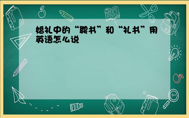 婚礼中的“聘书”和“礼书”用英语怎么说