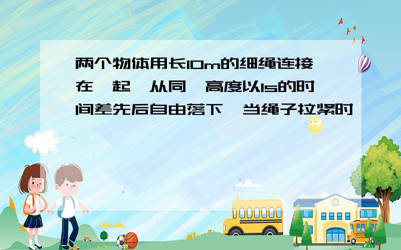 两个物体用长10m的细绳连接在一起,从同一高度以1s的时间差先后自由落下,当绳子拉紧时,