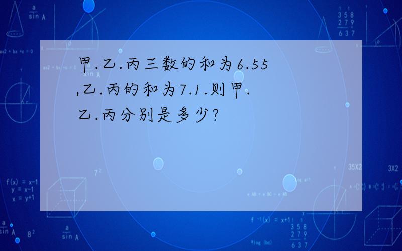 甲.乙.丙三数的和为6.55,乙.丙的和为7.1.则甲.乙.丙分别是多少?