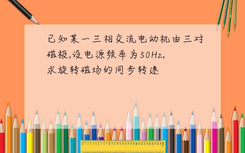 已知某一三相交流电动机由三对磁极,设电源频率为50Hz,求旋转磁场的同步转速