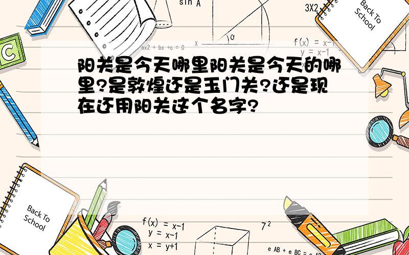 阳关是今天哪里阳关是今天的哪里?是敦煌还是玉门关?还是现在还用阳关这个名字?