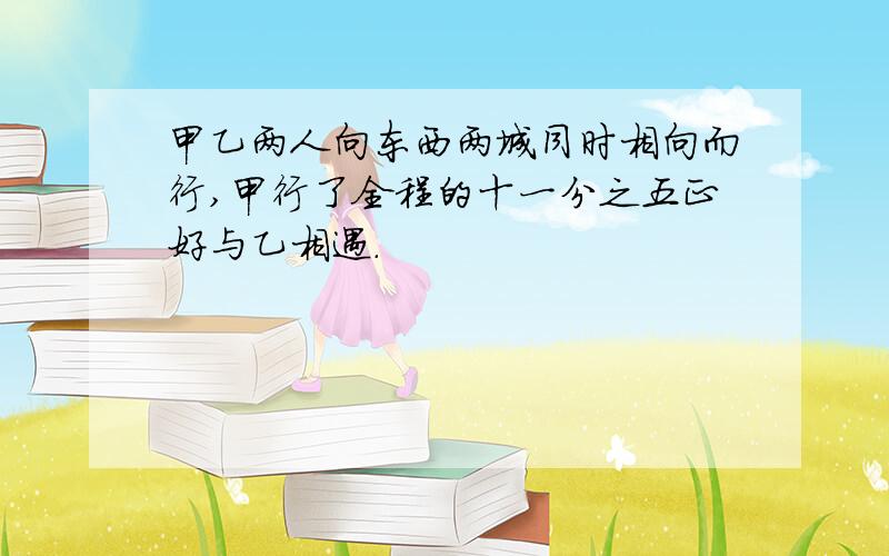 甲乙两人向东西两城同时相向而行,甲行了全程的十一分之五正好与乙相遇.