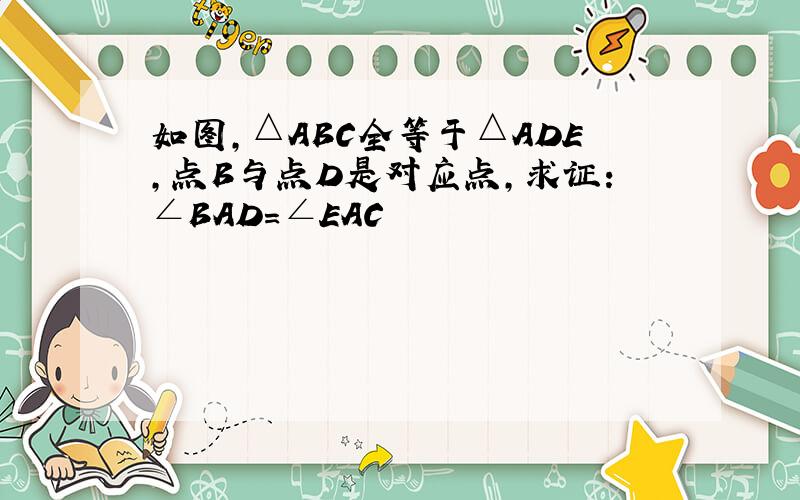 如图,△ABC全等于△ADE,点B与点D是对应点,求证:∠BAD=∠EAC