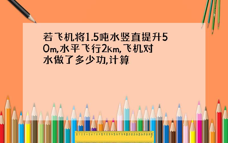 若飞机将1.5吨水竖直提升50m,水平飞行2km,飞机对水做了多少功,计算