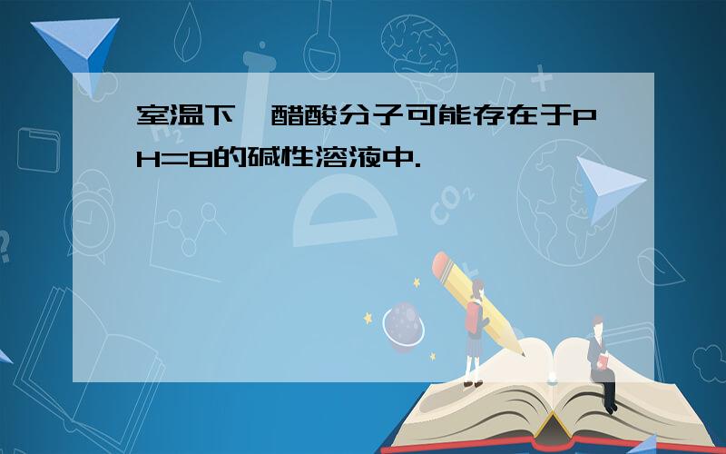 室温下,醋酸分子可能存在于PH=8的碱性溶液中.