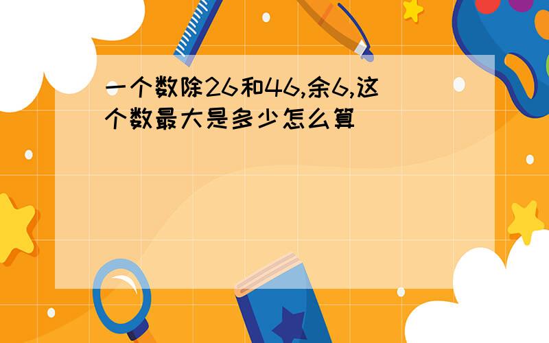 一个数除26和46,余6,这个数最大是多少怎么算