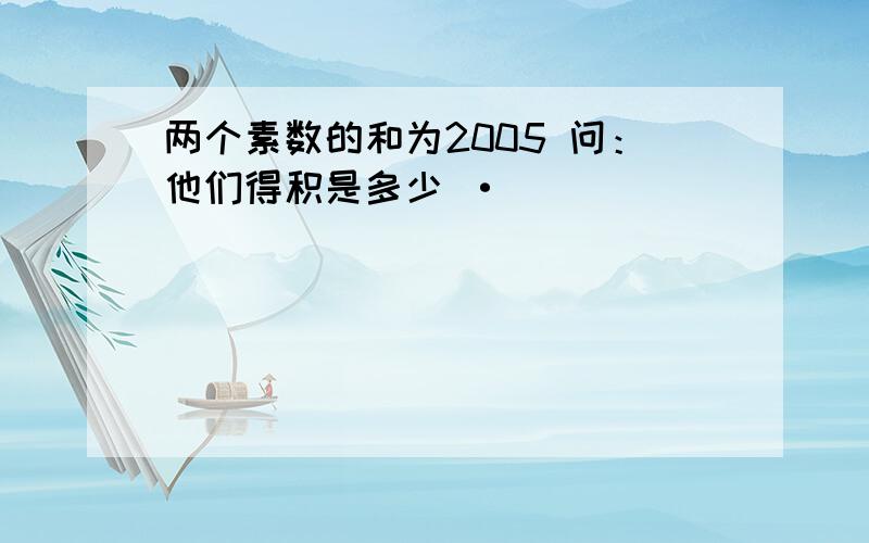 两个素数的和为2005 问：他们得积是多少 ·