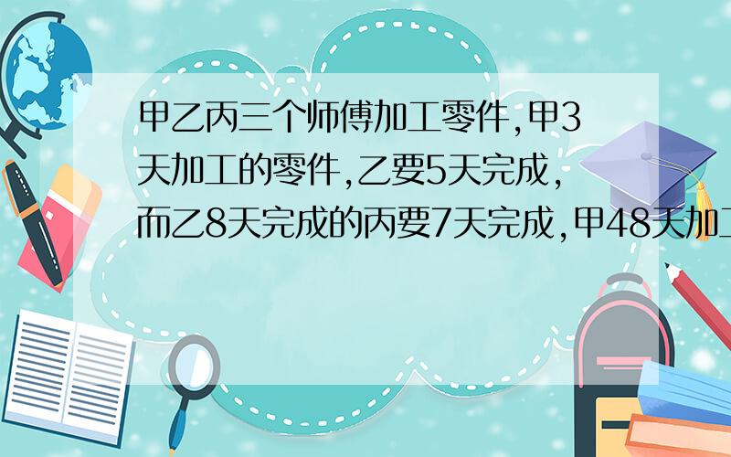 甲乙丙三个师傅加工零件,甲3天加工的零件,乙要5天完成,而乙8天完成的丙要7天完成,甲48天加工的零件丙要几天完成?