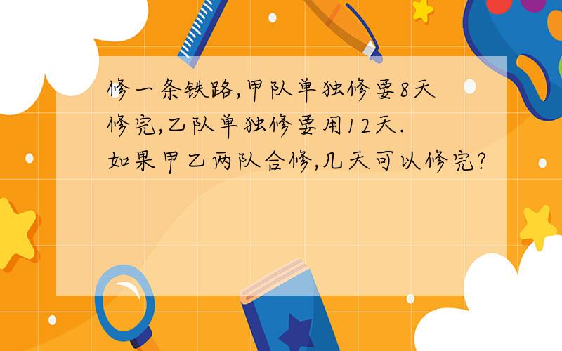 修一条铁路,甲队单独修要8天修完,乙队单独修要用12天.如果甲乙两队合修,几天可以修完?