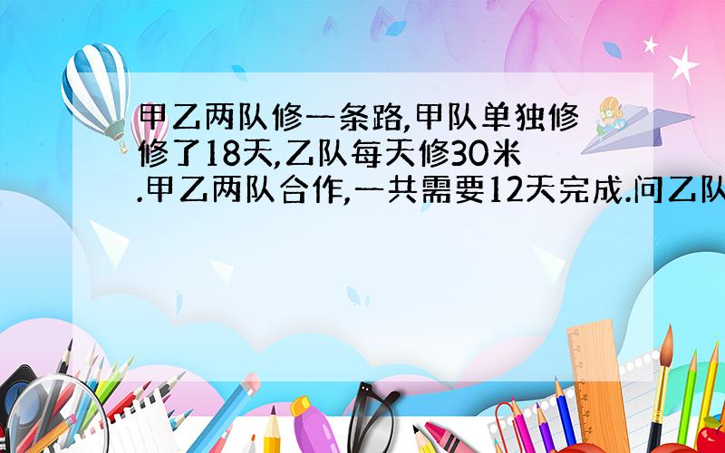 甲乙两队修一条路,甲队单独修修了18天,乙队每天修30米.甲乙两队合作,一共需要12天完成.问乙队单独修需要多少天?这条