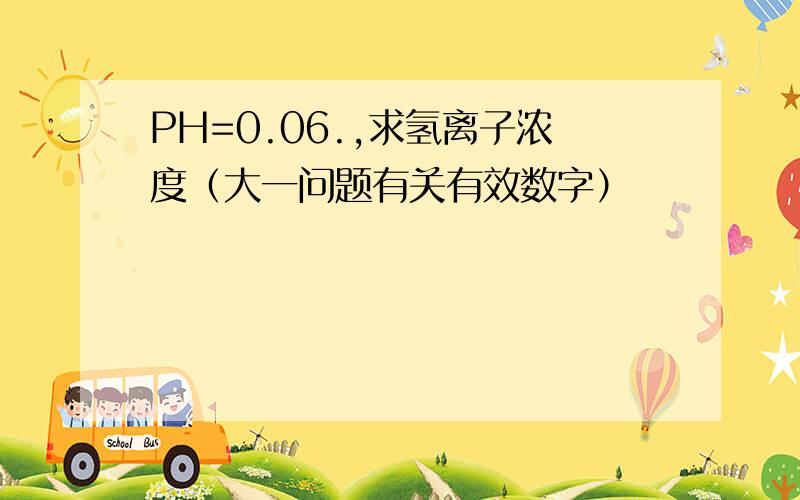 PH=0.06.,求氢离子浓度（大一问题有关有效数字）