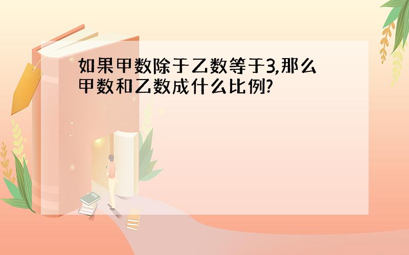 如果甲数除于乙数等于3,那么甲数和乙数成什么比例?