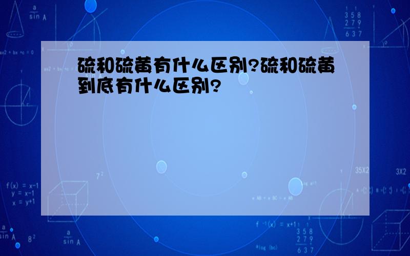 硫和硫黄有什么区别?硫和硫黄到底有什么区别?