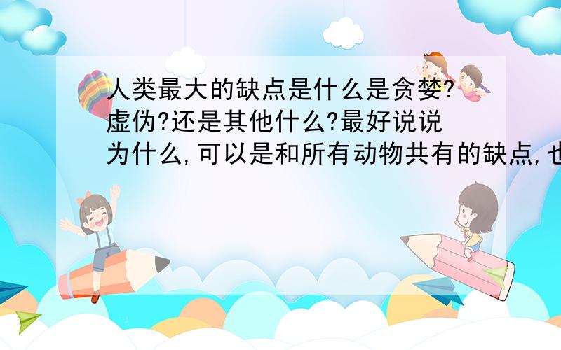 人类最大的缺点是什么是贪婪?虚伪?还是其他什么?最好说说为什么,可以是和所有动物共有的缺点,也可以是人类独有的大家的答案