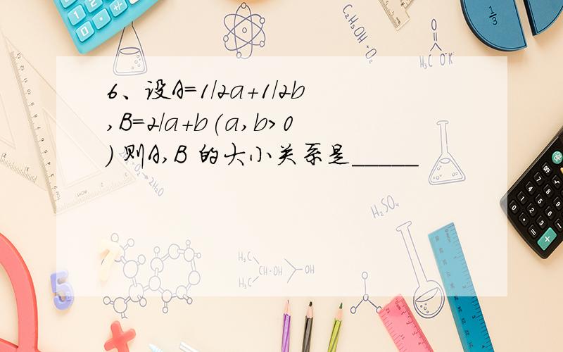 6、设A=1/2a+1/2b,B=2/a+b(a,b>0) 则A,B 的大小关系是_____