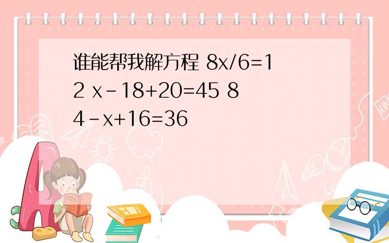 谁能帮我解方程 8x/6=12 x-18+20=45 84-x+16=36