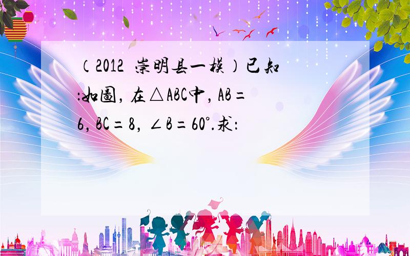 （2012•崇明县一模）已知：如图，在△ABC中，AB=6，BC=8，∠B=60°．求：