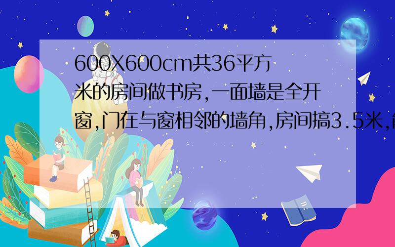 600X600cm共36平方米的房间做书房,一面墙是全开窗,门在与窗相邻的墙角,房间搞3.5米,能给个装修效果图