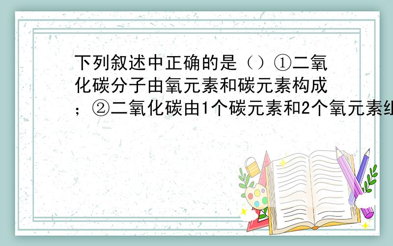 下列叙述中正确的是（）①二氧化碳分子由氧元素和碳元素构成；②二氧化碳由1个碳元素和2个氧元素组成