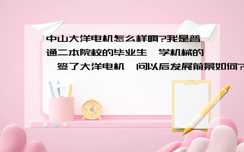 中山大洋电机怎么样啊?我是普通二本院校的毕业生,学机械的,签了大洋电机,问以后发展前景如何?