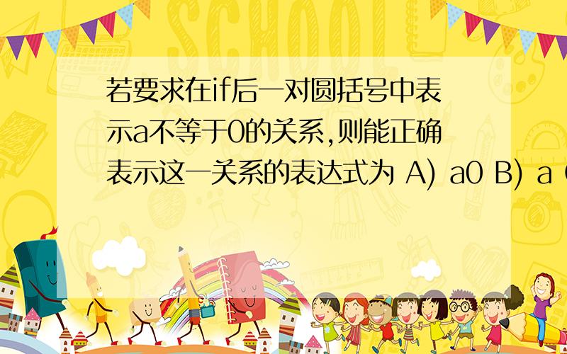 若要求在if后一对圆括号中表示a不等于0的关系,则能正确表示这一关系的表达式为 A) a0 B) a C) a=0 D)