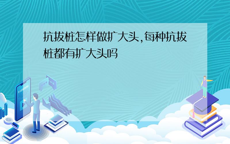 抗拔桩怎样做扩大头,每种抗拔桩都有扩大头吗