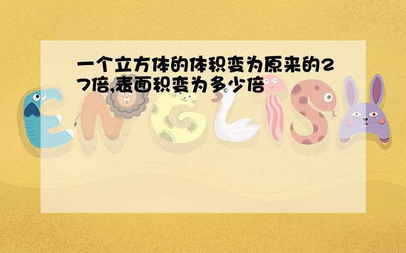 一个立方体的体积变为原来的27倍,表面积变为多少倍