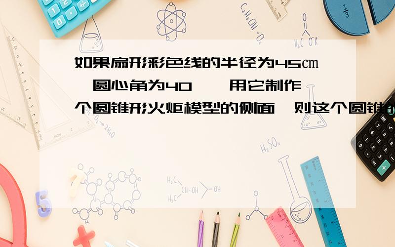 如果扇形彩色线的半径为45㎝,圆心角为40°,用它制作一个圆锥形火炬模型的侧面,则这个圆锥的高约为多少