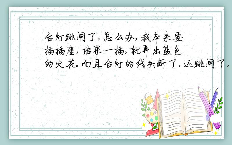 台灯跳闸了,怎么办,我本来要插插座,结果一插,就弄出蓝色的火花,而且台灯的线头断了,还跳闸了,整个家都不亮了,请问这个过