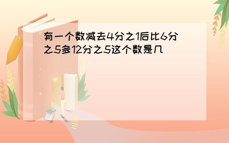 有一个数减去4分之1后比6分之5多12分之5这个数是几