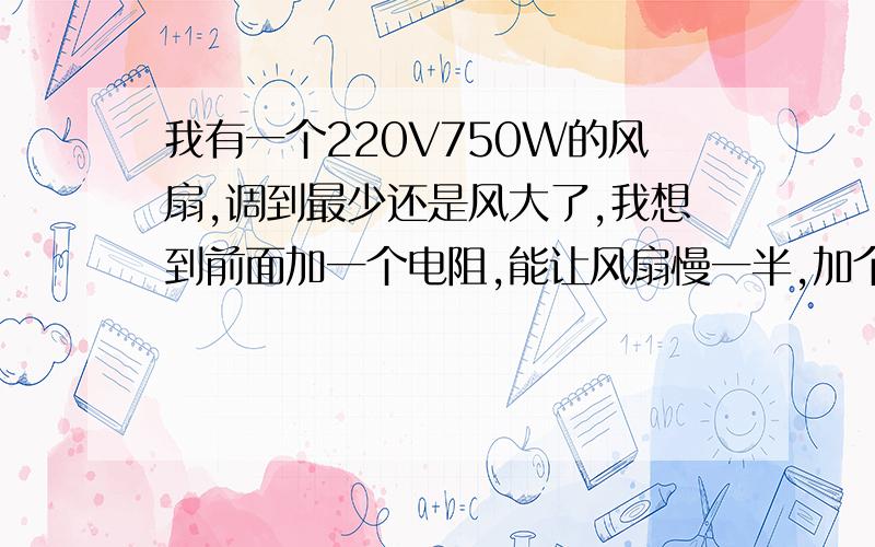 我有一个220V750W的风扇,调到最少还是风大了,我想到前面加一个电阻,能让风扇慢一半,加个什么电阻好呢?