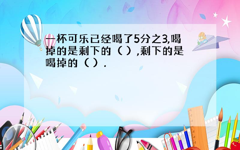 一杯可乐已经喝了5分之3,喝掉的是剩下的（ ）,剩下的是喝掉的（ ）.