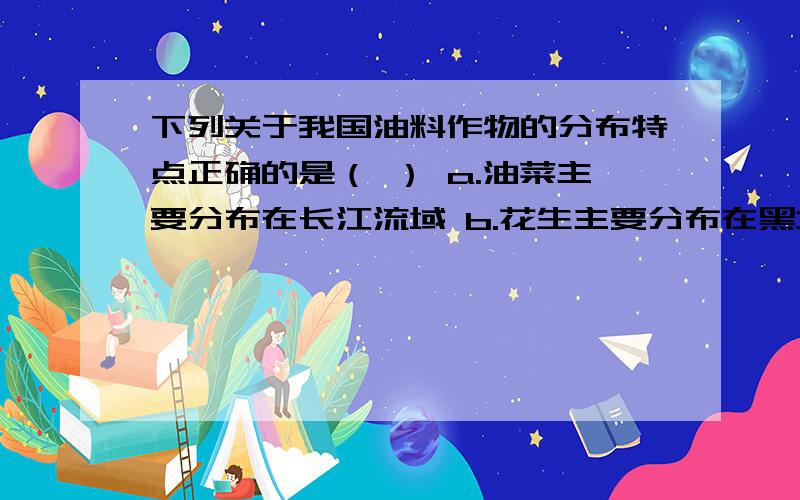 下列关于我国油料作物的分布特点正确的是（ ） a.油菜主要分布在长江流域 b.花生主要分布在黑龙江