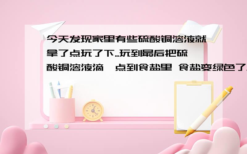 今天发现家里有些硫酸铜溶液就拿了点玩了下..玩到最后把硫酸铜溶液滴一点到食盐里 食盐变绿色了..