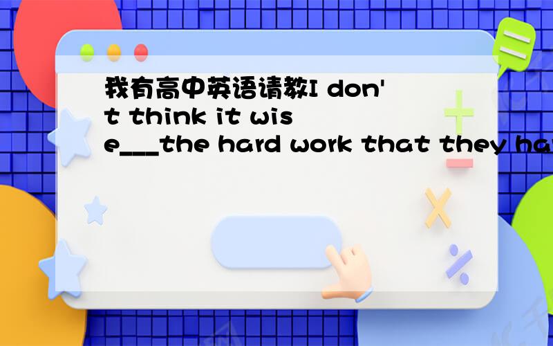 我有高中英语请教I don't think it wise___the hard work that they have