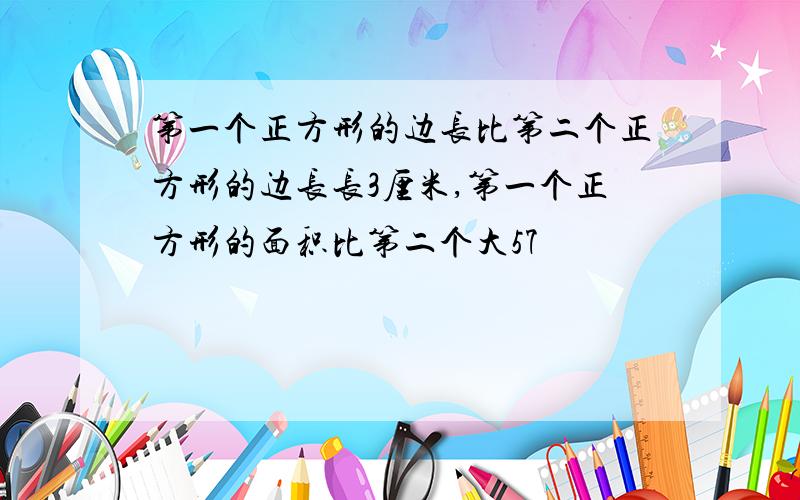 第一个正方形的边长比第二个正方形的边长长3厘米,第一个正方形的面积比第二个大57