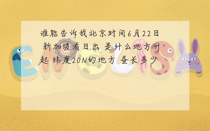 谁能告诉我北京时间6月22日 新加坡看日出 是什么地方升起 纬度20N的地方 昼长多少