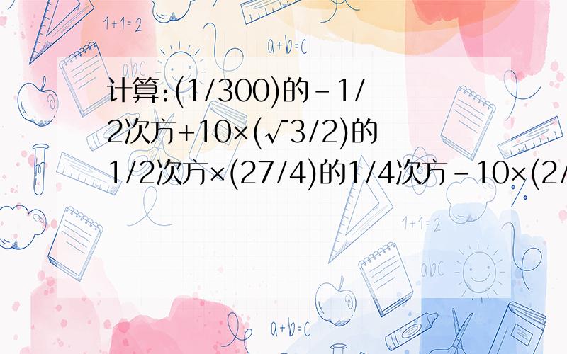 计算:(1/300)的-1/2次方+10×(√3/2)的1/2次方×(27/4)的1/4次方-10×(2/3)的-1次方