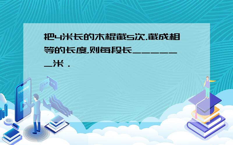 把4米长的木棍截5次，截成相等的长度，则每段长______米．