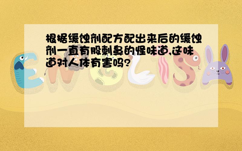 根据缓蚀剂配方配出来后的缓蚀剂一直有股刺鼻的怪味道,这味道对人体有害吗?