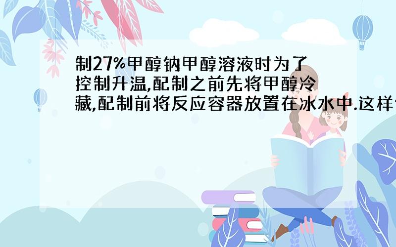 制27%甲醇钠甲醇溶液时为了控制升温,配制之前先将甲醇冷藏,配制前将反应容器放置在冰水中.这样做可行吗