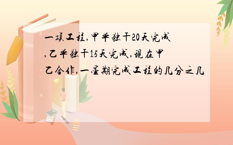 一项工程,甲单独干20天完成,乙单独干15天完成,现在甲乙合作,一星期完成工程的几分之几