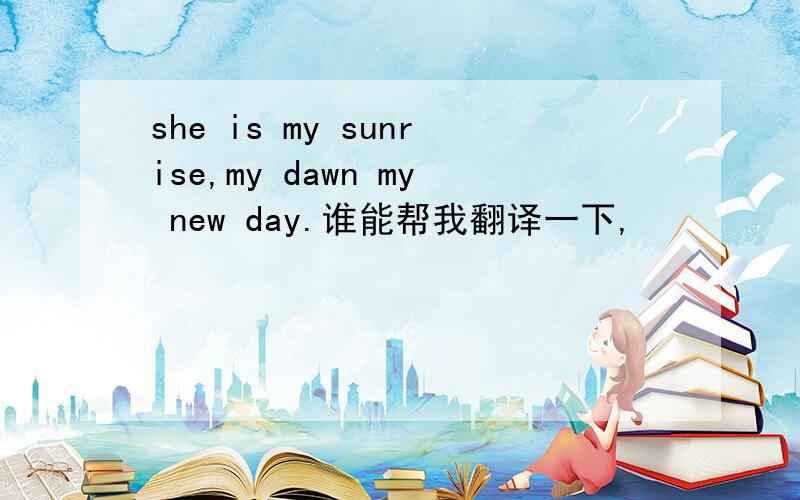 she is my sunrise,my dawn my new day.谁能帮我翻译一下,