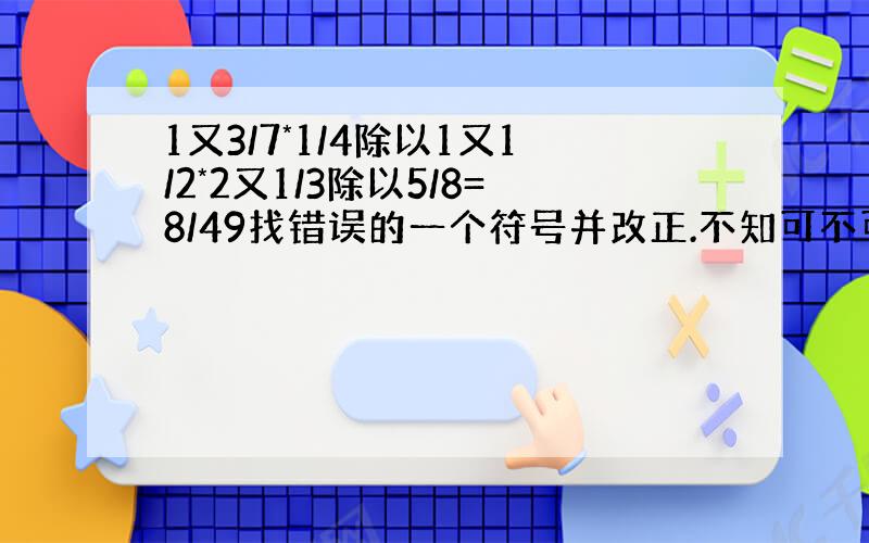 1又3/7*1/4除以1又1/2*2又1/3除以5/8=8/49找错误的一个符号并改正.不知可不可以解决一下呢?