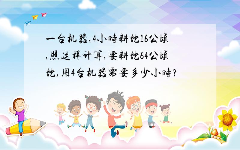 一台机器,4小时耕地16公顷,照这样计算,要耕地64公顷地,用4台机器需要多少小时?