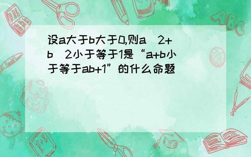 设a大于b大于0,则a^2+b^2小于等于1是“a+b小于等于ab+1”的什么命题