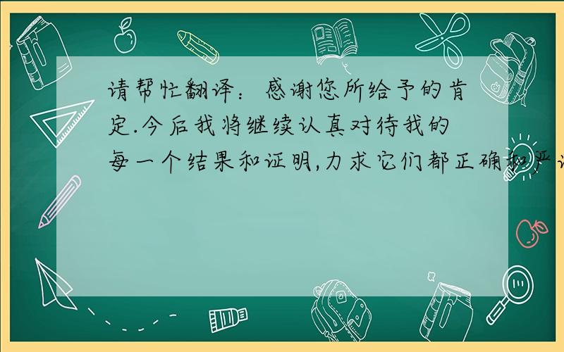 请帮忙翻译：感谢您所给予的肯定.今后我将继续认真对待我的每一个结果和证明,力求它们都正确和严谨.