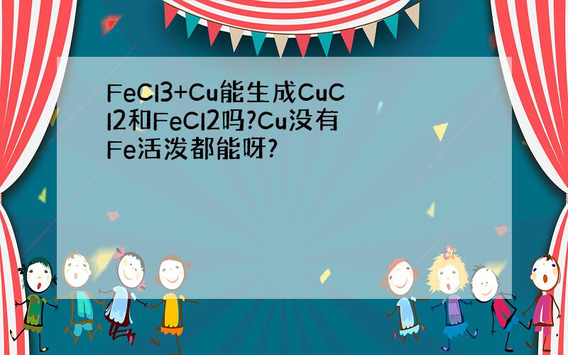 FeCI3+Cu能生成CuCI2和FeCI2吗?Cu没有Fe活泼都能呀?