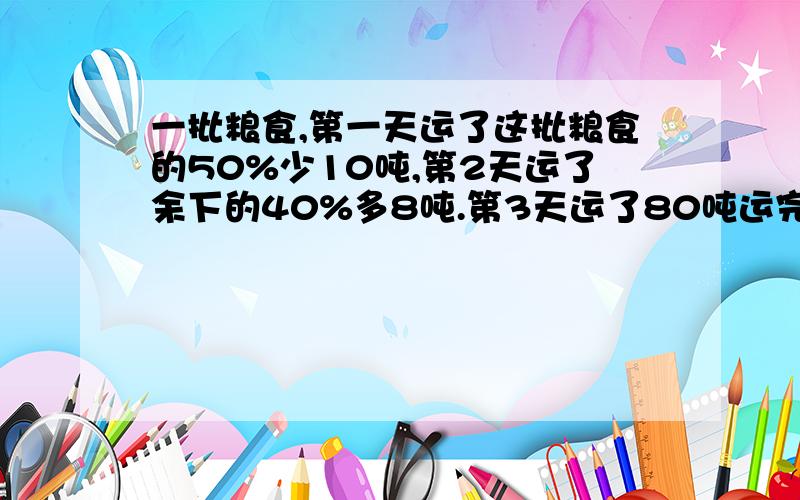 一批粮食,第一天运了这批粮食的50%少10吨,第2天运了余下的40%多8吨.第3天运了80吨运完共有多少吨?