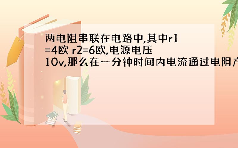 两电阻串联在电路中,其中r1=4欧 r2=6欧,电源电压10v,那么在一分钟时间内电流通过电阻产生的热量是多少